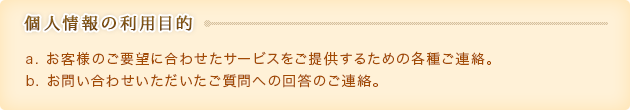 【個人情報の利用目的】
							a) お客様のご要望に合わせたサービスをご提供するための各種ご連絡。
							b) お問い合わせいただいたご質問への回答のご連絡。