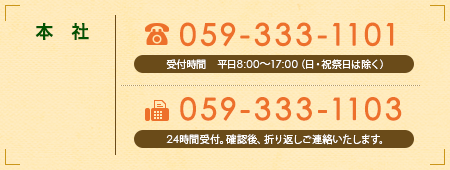 【本社】
							TEL 059-333-1101　受付時間 平日8:00〜17:00（日・祝祭日は除く）
							FAX 059-333-1103　24時間受付。確認後、折り返しご連絡いたします。