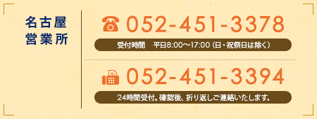 【名古屋営業所】
							TEL 052-451-3378　受付時間 平日8:00〜17:00（日・祝祭日は除く）
							FAX 052-451-3394　24時間受付。確認後、折り返しご連絡いたします。