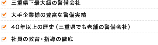 ・三重県下最大級の警備会社
・大手企業様の豊富な警備実績
・40年以上の歴史（三重県でも老舗の警備会社）
・社員の教育・指導の徹底