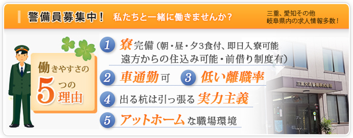 警備員募集中！私たちと一緒に働きませんか？三重、愛知その他、岐阜県内の求人情報多数！
【働きやすさの5つの理由】
１、寮完備
２、車通勤可
３、低い離職率
４、出る杭は引っ張る実力主義
５、アットホームな職場環境