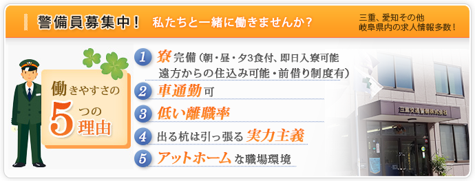 警備員募集中！私たちと一緒に働きませんか？三重、愛知その他、岐阜県内の求人情報多数！
【働きやすさの5つの理由】
１、寮完備
２、車通勤可
３、低い離職率
４、出る杭は引っ張る実力主義
５、アットホームな職場環境